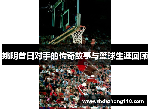 姚明昔日对手的传奇故事与篮球生涯回顾