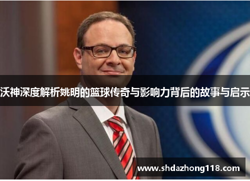 沃神深度解析姚明的篮球传奇与影响力背后的故事与启示