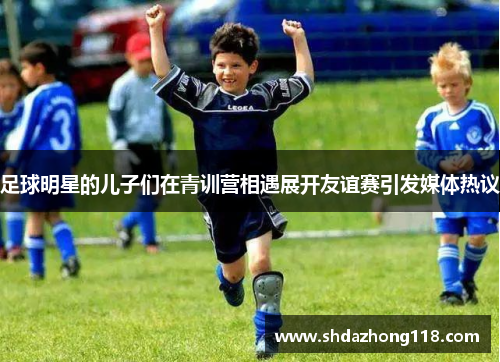 足球明星的儿子们在青训营相遇展开友谊赛引发媒体热议