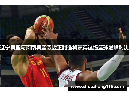 辽宁男篮与河南男篮激战正酣谁将赢得这场篮球巅峰对决
